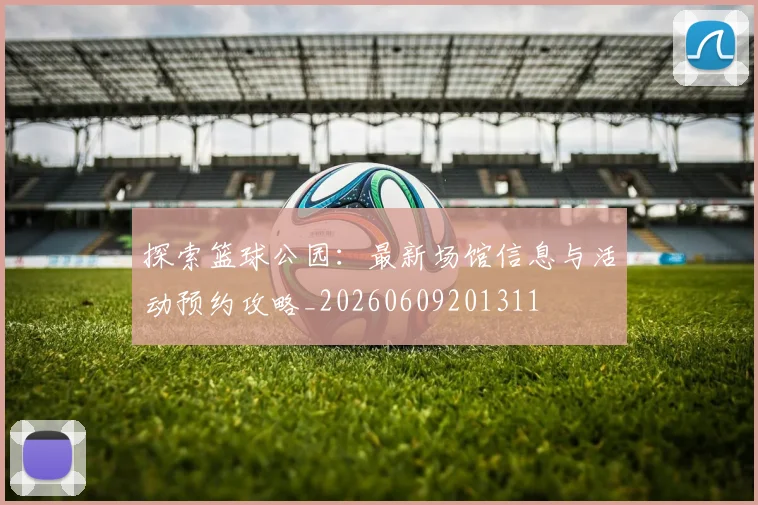 探索篮球公园：最新场馆信息与活动预约攻略_20260609201311