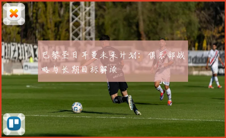巴黎圣日耳曼未来计划：俱乐部战略与长期目标解读