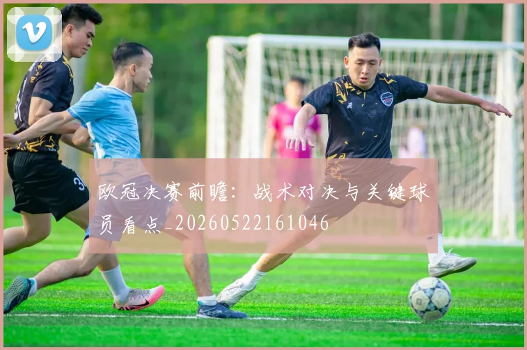 欧冠决赛前瞻：战术对决与关键球员看点_20260522161046