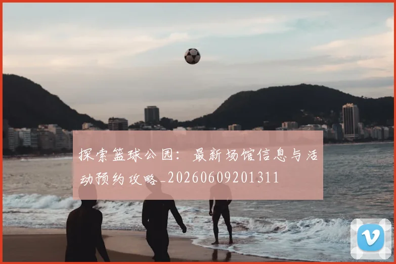 探索篮球公园:最新场馆信息与活动预约攻略_20260609201311