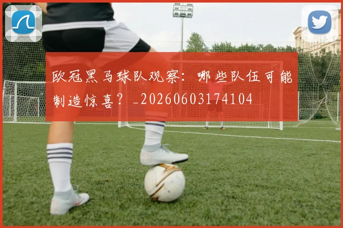 欧冠黑马球队观察：哪些队伍可能制造惊喜？_20260603174104